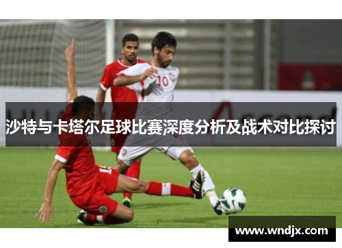 沙特与卡塔尔足球比赛深度分析及战术对比探讨