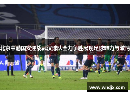 北京中赫国安迎战武汉球队全力争胜展现足球魅力与激情
