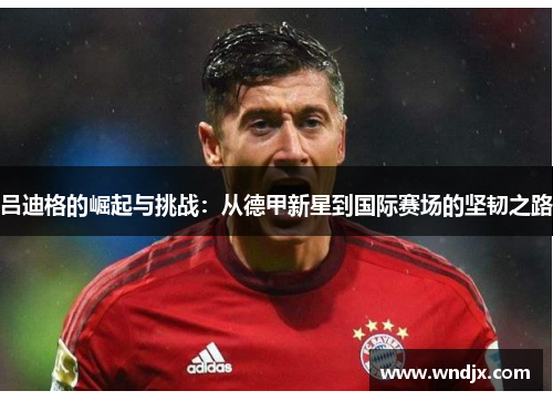 吕迪格的崛起与挑战：从德甲新星到国际赛场的坚韧之路